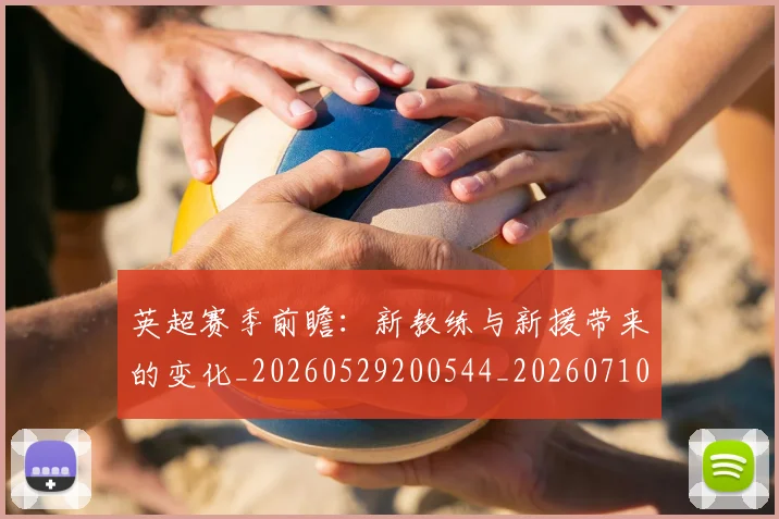 英超赛季前瞻：新教练与新援带来的变化_20260529200544_20260710010041_20260803150028