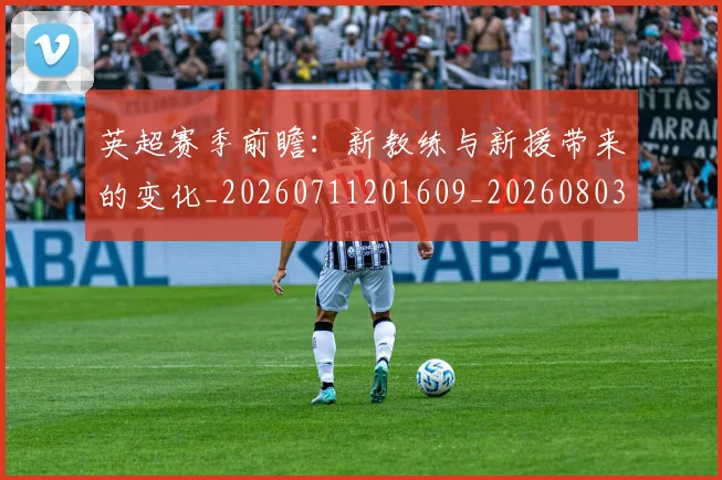 英超赛季前瞻：新教练与新援带来的变化_20260711201609_20260803150028